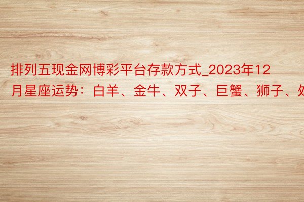 排列五现金网博彩平台存款方式_2023年12月星座运势：白羊、金牛、双子、巨蟹、狮子、处女座
