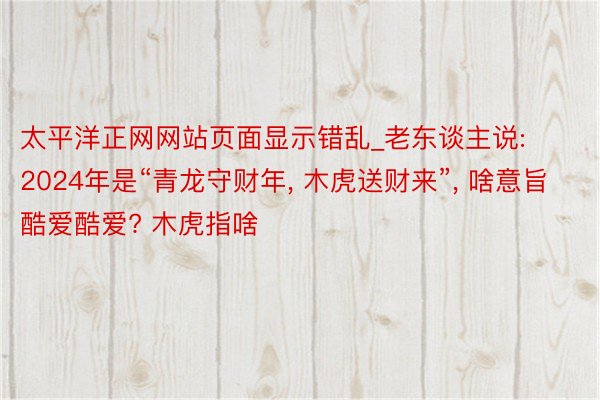 太平洋正网网站页面显示错乱_老东谈主说: 2024年是“青龙守财年, 木虎送财来”, 啥意旨酷爱酷爱? 木虎指啥